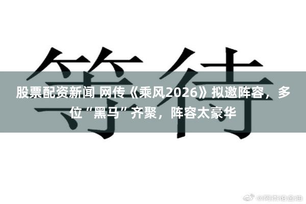 股票配资新闻 网传《乘风2026》拟邀阵容，多位“黑马”齐聚，阵容太豪华