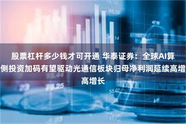 股票杠杆多少钱才可开通 华泰证券：全球AI算力侧投资加码有望驱动光通信板块归母净利润延续高增长