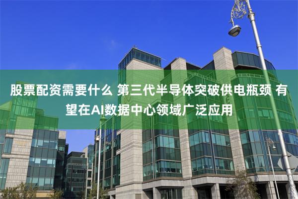 股票配资需要什么 第三代半导体突破供电瓶颈 有望在AI数据中心领域广泛应用