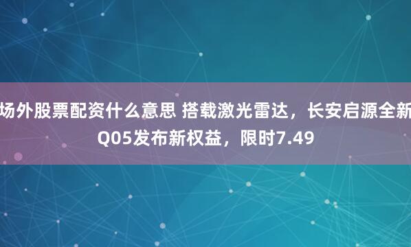 场外股票配资什么意思 搭载激光雷达,长安启源全新Q05发布新权益,限时7.49