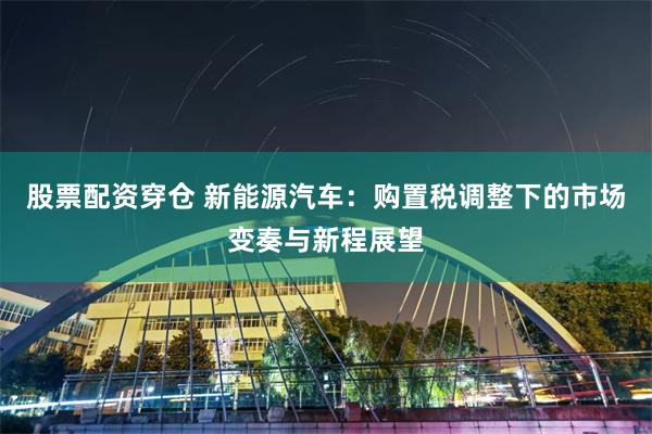股票配资穿仓 新能源汽车:购置税调整下的市场变奏与新程展望