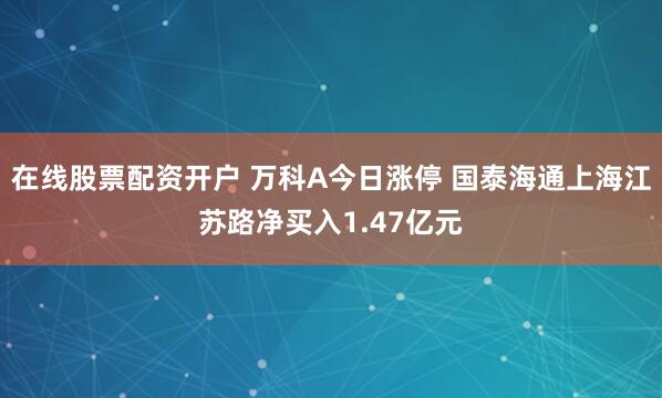 在线股票配资开户 万科A今日涨停 国泰海通上海江苏路净买入1.47亿元