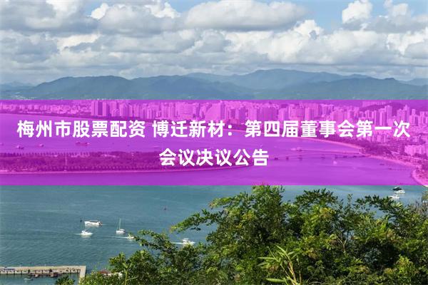 梅州市股票配资 博迁新材：第四届董事会第一次会议决议公告