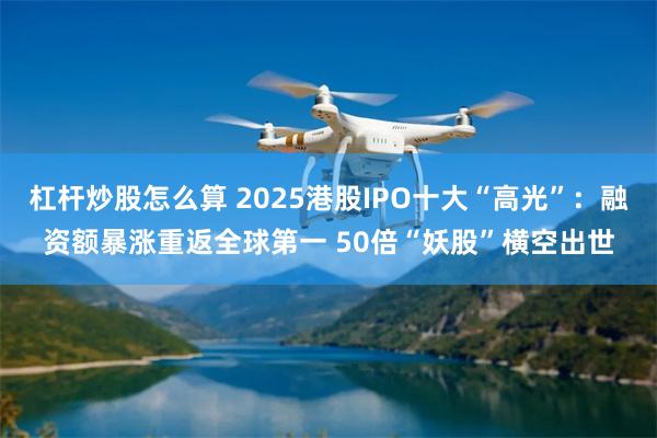 杠杆炒股怎么算 2025港股IPO十大“高光”：融资额暴涨重返全球第一 50倍“妖股”横空出世